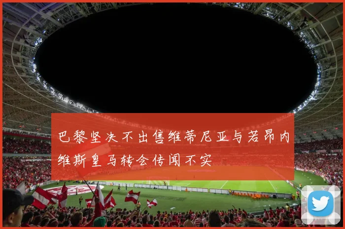 巴黎坚决不出售维蒂尼亚与若昂内维斯皇马转会传闻不实