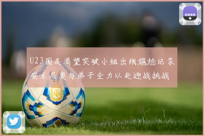U23国足渴望突破小组出线尴尬记录安东尼奥与弟子全力以赴迎战挑战