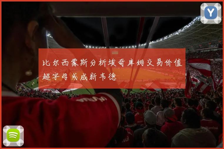 比尔西蒙斯分析埃奇库姆交易价值超字母或成新韦德