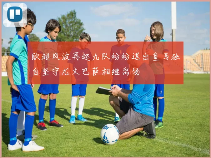 欧超风波再起九队纷纷退出皇马独自坚守尤文巴萨相继离场