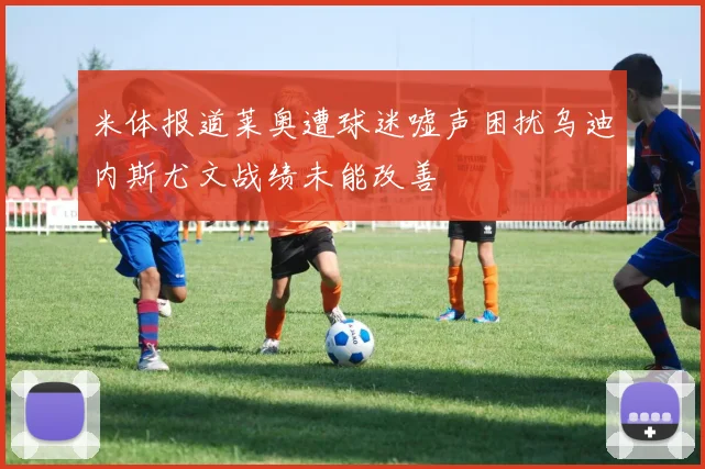 米体报道莱奥遭球迷嘘声困扰乌迪内斯尤文战绩未能改善