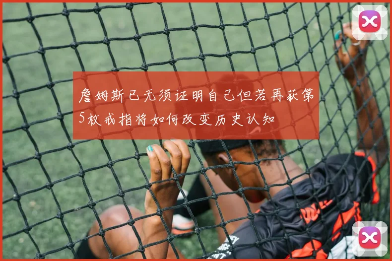 詹姆斯已无须证明自己但若再获第5枚戒指将如何改变历史认知