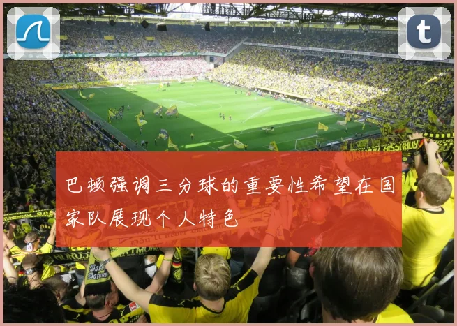 巴顿强调三分球的重要性希望在国家队展现个人特色