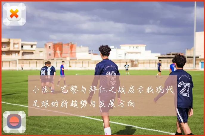 小法：巴黎与拜仁之战启示我现代足球的新趋势与发展方向