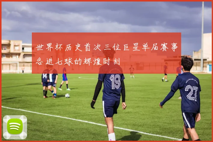 世界杯历史首次三位巨星单届赛事各进七球的辉煌时刻