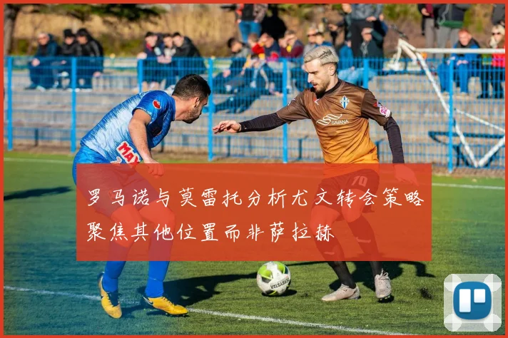 罗马诺与莫雷托分析尤文转会策略聚焦其他位置而非萨拉赫