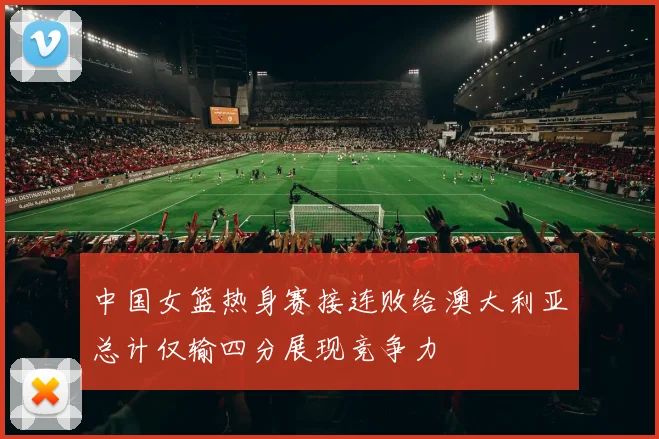 中国女篮热身赛接连败给澳大利亚总计仅输四分展现竞争力