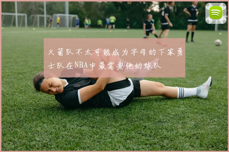 火箭队不太可能成为字母的下家勇士队在NBA中最需要他的球队