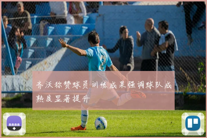 齐沃称赞球员训练成果强调球队成熟度显著提升
