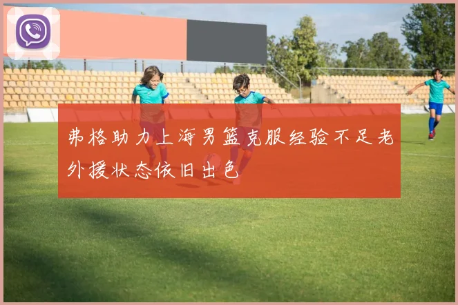 弗格助力上海男篮克服经验不足老外援状态依旧出色