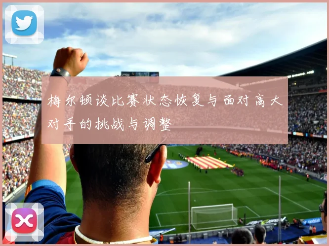 梅尔顿谈比赛状态恢复与面对高大对手的挑战与调整
