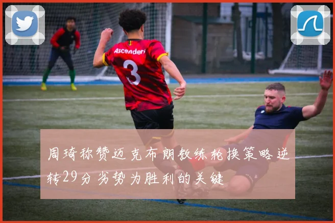 周琦称赞迈克布朗教练轮换策略逆转29分劣势为胜利的关键