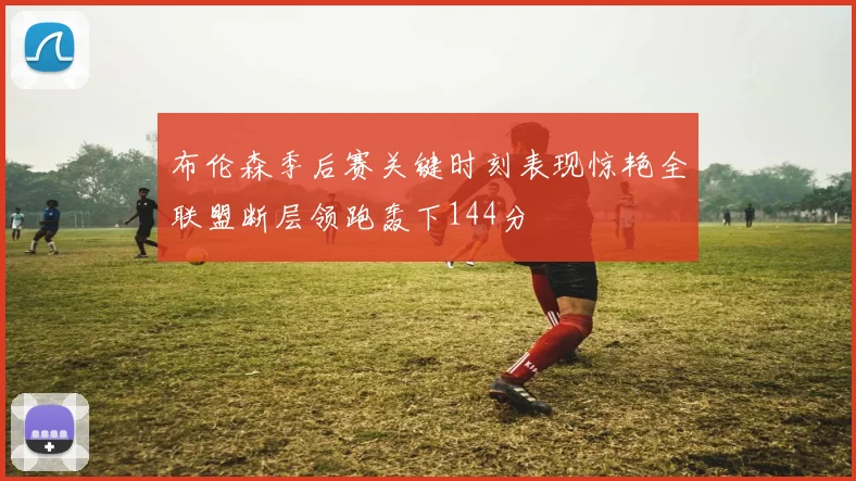 布伦森季后赛关键时刻表现惊艳全联盟断层领跑轰下144分
