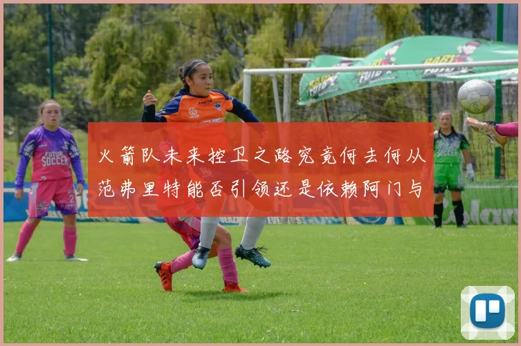 火箭队未来控卫之路究竟何去何从范弗里特能否引领还是依赖阿门与谢泼德