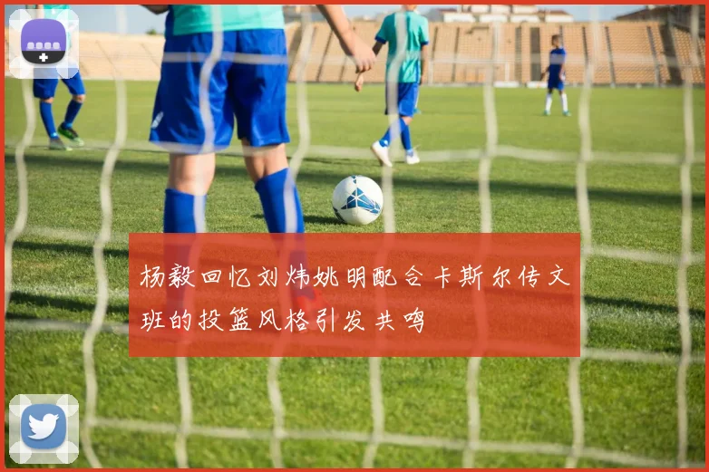 杨毅回忆刘炜姚明配合卡斯尔传文班的投篮风格引发共鸣