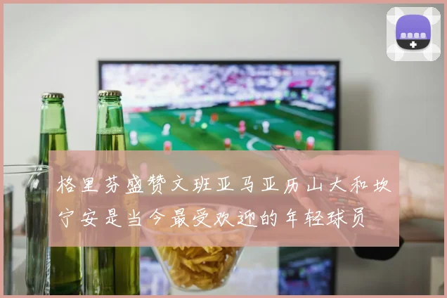 格里芬盛赞文班亚马亚历山大和坎宁安是当今最受欢迎的年轻球员