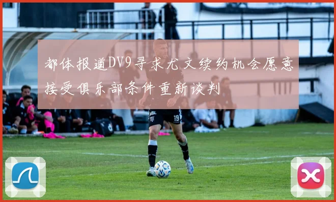 都体报道DV9寻求尤文续约机会愿意接受俱乐部条件重新谈判