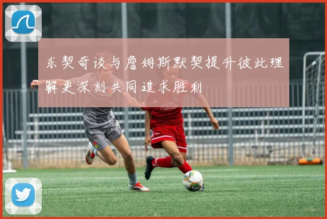 东契奇谈与詹姆斯默契提升彼此理解更深刻共同追求胜利