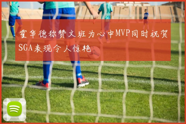 霍华德称赞文班为心中MVP同时祝贺SGA表现令人惊艳