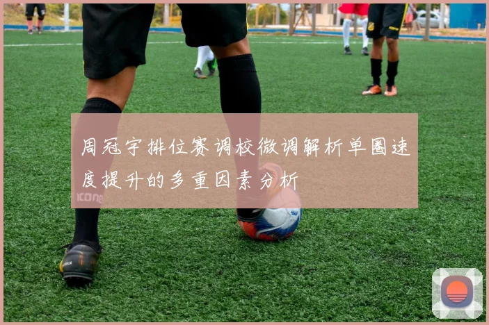 周冠宇排位赛调校微调解析单圈速度提升的多重因素分析