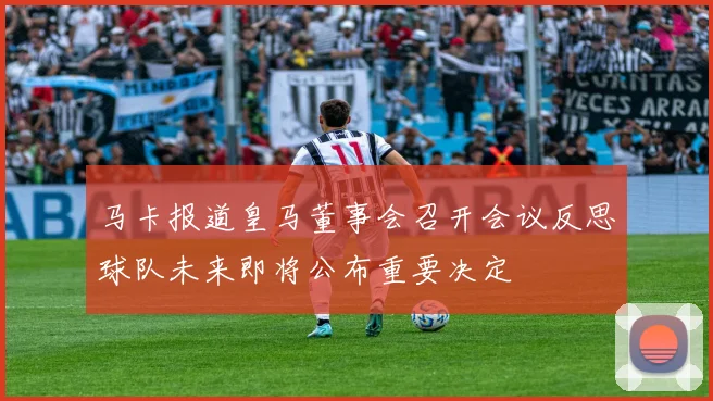 马卡报道皇马董事会召开会议反思球队未来即将公布重要决定
